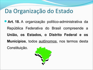 Da Organização do Estado
Art. 18. A  organização  político-administrativa  da 
República  Federativa  do  Brasil  compreende  a 
União,  os  Estados,  o  Distrito  Federal  e  os 
Municípios, todos  autônomos, nos termos desta 
Constituição.
 