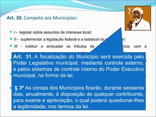 Art. 30. Compete aos Municípios:
 I -  legislar sobre assuntos de interesse local;
 II -  suplementar a legislação federal e a estadual no que couber;
 III - instituir  e  arrecadar  os  tributos  de  sua  competência,  com  a 
obrigatoriedade de prestar contas e publicar balancetes;
 V -  organizar  e  prestar,  diretamente  ou  sob  regime  de  concessão  ou 
permissão, os serviços públicos de interesse local;
 VI -  manter, com a cooperação técnica e financeira da União e do Estado, 
programas de educação pré-escolar e de ensino fundamental;
 VII -  prestar, com a cooperação técnica e financeira da União e do Estado, 
serviços de atendimento à saúde da população;
Art.  31. A fiscalização do Município será exercida pelo 
Poder Legislativo municipal, mediante controle externo, 
e pelos sistemas de controle interno do Poder Executivo 
municipal, na forma da lei.
 § 3º As contas dos Municípios ficarão, durante sessenta 
dias, anualmente, à disposição de qualquer contribuinte, 
para exame e apreciação, o qual poderá questionar-lhes 
a legitimidade, nos termos da lei.
 