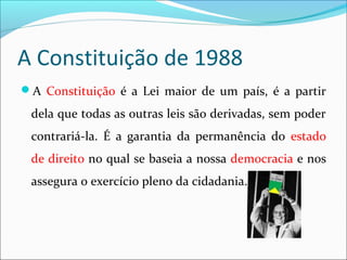 A Constituição de 1988
A Constituição é a Lei maior de um país, é a partir
dela que todas as outras leis são derivadas, sem poder
contrariá-la. É a garantia da permanência do estado
de direito no qual se baseia a nossa democracia e nos
assegura o exercício pleno da cidadania.
 