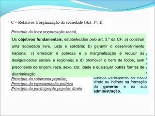 A CIDADANIA é o conjunto
dos direitos políticos de que
goza um indivíduo e que lhe
permitem intervir na direção
dos negócios públicos do
Estado, participando de modo
direto ou indireto na formação
do governo e na sua
administração.
Os objetivos fundamentais, estabelecidos pelo art. 3.º da CF: a) construir
uma sociedade livre, justa e solidária; b) garantir o desenvolvimento
nacional; c) erradicar a pobreza e a marginalização e reduzir as
desigualdades sociais e regionais; e d) promover o bem de todos, sem
preconceito de origem, raça, sexo, cor, idade e quaisquer outras formas de
discriminação.
 