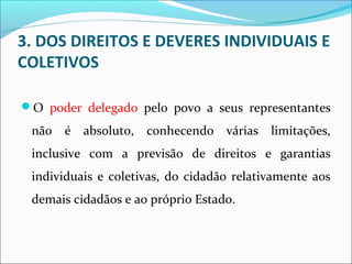 3. DOS DIREITOS E DEVERES INDIVIDUAIS E
COLETIVOS
O poder delegado pelo povo a seus representantes
não é absoluto, conhecendo várias limitações,
inclusive com a previsão de direitos e garantias
individuais e coletivas, do cidadão relativamente aos
demais cidadãos e ao próprio Estado.
 