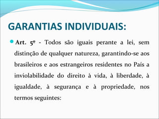 GARANTIAS INDIVIDUAIS:
Art. 5º - Todos são iguais perante a lei, sem
distinção de qualquer natureza, garantindo-se aos
brasileiros e aos estrangeiros residentes no País a
inviolabilidade do direito à vida, à liberdade, à
igualdade, à segurança e à propriedade, nos
termos seguintes:
 
