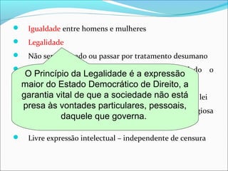  Igualdade entre homens e mulheres
 Legalidade
 Não ser torturado ou passar por tratamento desumano
 Livre manifestação de pensamento – vedado o
anonimato
 Inviolabilidade de consciência e crença na forma da lei
 Não privação de direitos por motivo de crença religiosa
ou convicção filosófica/política
 Livre expressão intelectual – independente de censura
O Princípio da Legalidade é a expressão
maior do Estado Democrático de Direito, a
garantia vital de que a sociedade não está
presa às vontades particulares, pessoais,
daquele que governa.
 