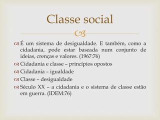 
 É um sistema de desigualdade. E também, como a
cidadania, pode estar baseada num conjunto de
ideias, crenças e valores. (1967:76)
 Cidadania e classe – princípios opostos
 Cidadania – igualdade
 Classe – desigualdade
 Século XX – a cidadania e o sistema de classe estão
em guerra. (IDEM:76)
Classe social
 