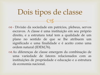 
 - Divisão da sociedade em patrícios, plebeus, servos
escravos. A classe é uma instituição em seu próprio
direito, e a estrutura total tem a qualidade de um
plano no sentido de que se lhe atribuem um
significado e uma finalidade e é aceito como uma
ordem natural (IDEM,76).
 As diferenças de classe emergem da combinação de
uma variedade de fatores relacionados com as
instituições de propriedade e educação e a estrutura
da economia nacional.
Dois tipos de classe
 