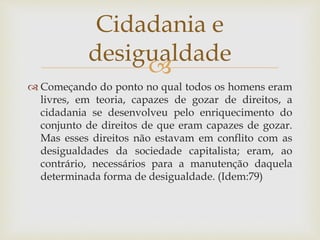 
 Começando do ponto no qual todos os homens eram
livres, em teoria, capazes de gozar de direitos, a
cidadania se desenvolveu pelo enriquecimento do
conjunto de direitos de que eram capazes de gozar.
Mas esses direitos não estavam em conflito com as
desigualdades da sociedade capitalista; eram, ao
contrário, necessários para a manutenção daquela
determinada forma de desigualdade. (Idem:79)
Cidadania e
desigualdade
 