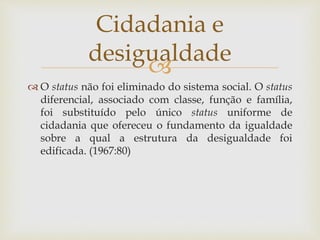 
 O status não foi eliminado do sistema social. O status
diferencial, associado com classe, função e família,
foi substituído pelo único status uniforme de
cidadania que ofereceu o fundamento da igualdade
sobre a qual a estrutura da desigualdade foi
edificada. (1967:80)
Cidadania e
desigualdade
 