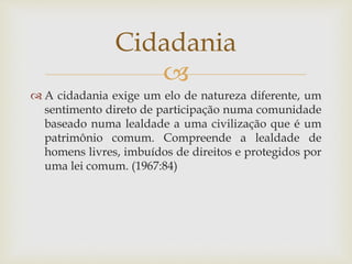 
 A cidadania exige um elo de natureza diferente, um
sentimento direto de participação numa comunidade
baseado numa lealdade a uma civilização que é um
patrimônio comum. Compreende a lealdade de
homens livres, imbuídos de direitos e protegidos por
uma lei comum. (1967:84)
Cidadania
 