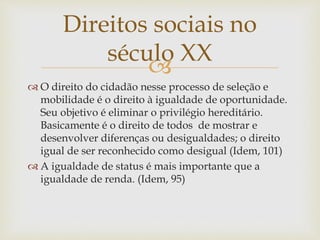 
 O direito do cidadão nesse processo de seleção e
mobilidade é o direito à igualdade de oportunidade.
Seu objetivo é eliminar o privilégio hereditário.
Basicamente é o direito de todos de mostrar e
desenvolver diferenças ou desigualdades; o direito
igual de ser reconhecido como desigual (Idem, 101)
 A igualdade de status é mais importante que a
igualdade de renda. (Idem, 95)
Direitos sociais no
século XX
 