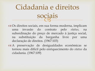 
 Os direitos sociais, em sua forma moderna, implicam
uma invasão do contrato pelo status, na
subordinação do preço de mercado à justiça social,
na substituição da barganha livre por uma
declaração de direitos. (1967:103)
 A preservação de desigualdades econômicas se
tornou mais difícil pelo enriquecimento do status da
cidadania. (1967:109)
Cidadania e direitos
sociais
 