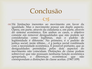 
 Há limitações inerentes ao movimento em favor da
igualdade. Mas o movimento possui um duplo aspecto.
Opera, em parte, através da cidadania e, em parte, através
do sistema econômico. Em ambos os casos, o objetivo
consiste em remover desigualdades que não podem ser
consideradas como legítimas, mas o padrão de
legitimidade é diferente. No primeiro, é o padrão de
justiça social; neste último, , é a justiça social combinada
com a necessidade econômica. É possível portanto, que as
desigualdades permitidas pelos dois aspectos do
movimento não coincidam. Distinções de classe podem
sobreviver que não possuam nenhuma função econômica
apropriada, e diferenças econômicas que não
correspondam a distinções de classe aceitas. (1967:109)
Conclusão
 