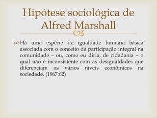 
 Há uma espécie de igualdade humana básica
associada com o conceito de participação integral na
comunidade – ou, como eu diria, de cidadania – o
qual não é inconsistente com as desigualdades que
diferenciam os vários níveis econômicos na
sociedade. (1967:62)
Hipótese sociológica de
Alfred Marshall
 