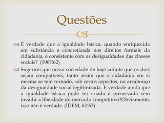 
 É verdade que a igualdade básica, quando enriquecida
em substância e concretizada nos direitos formais da
cidadania, é consistente com as desigualdades das classes
sociais? (1967:62)
 Sugerirei que nossa sociedade de hoje admite que os dois
sejam compatíveis, tanto assim que a cidadania em si
mesma se tem tornado, sob certos aspectos, no arcabouço
da desigualdade social legitimizada. E verdade ainda que
a igualdade básica pode ser criada e preservada sem
invadir a liberdade do mercado competitivo?Obviamente,
isso não é verdade. (IDEM, 62-63)
Questões
 