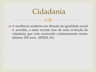 
 A tendência moderna em direção da igualdade social
é, acredito, a mais recente fase de uma evolução da
cidadania que vem ocorrendo continuamente nestes
últimos 250 anos. (IDEM, 63)
Cidadania
 