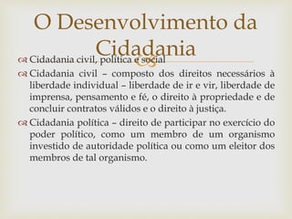  Cidadania civil, política e social
 Cidadania civil – composto dos direitos necessários à
liberdade individual – liberdade de ir e vir, liberdade de
imprensa, pensamento e fé, o direito à propriedade e de
concluir contratos válidos e o direito à justiça.
 Cidadania política – direito de participar no exercício do
poder político, como um membro de um organismo
investido de autoridade política ou como um eleitor dos
membros de tal organismo.
O Desenvolvimento da
Cidadania
 