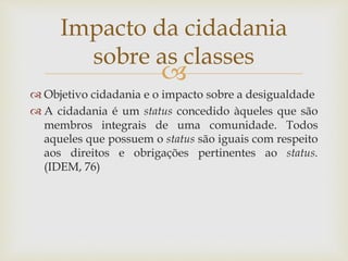 
 Objetivo cidadania e o impacto sobre a desigualdade
 A cidadania é um status concedido àqueles que são
membros integrais de uma comunidade. Todos
aqueles que possuem o status são iguais com respeito
aos direitos e obrigações pertinentes ao status.
(IDEM, 76)
Impacto da cidadania
sobre as classes
 