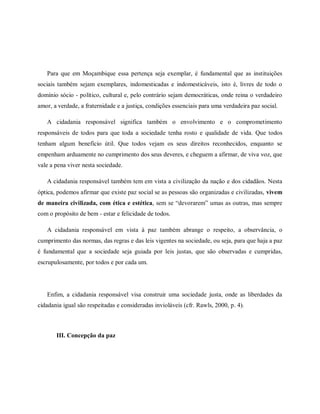 Para que em Moçambique essa pertença seja exemplar, é fundamental que as instituições
sociais também sejam exemplares, indomesticadas e indomesticáveis, isto é, livres de todo o
domínio sócio - político, cultural e, pelo contrário sejam democráticas, onde reina o verdadeiro
amor, a verdade, a fraternidade e a justiça, condições essenciais para uma verdadeira paz social.
A cidadania responsável significa também o envolvimento e o comprometimento
responsáveis de todos para que toda a sociedade tenha rosto e qualidade de vida. Que todos
tenham algum benefício útil. Que todos vejam os seus direitos reconhecidos, enquanto se
empenham arduamente no cumprimento dos seus deveres, e cheguem a afirmar, de viva voz, que
vale a pena viver nesta sociedade.
A cidadania responsável também tem em vista a civilização da nação e dos cidadãos. Nesta
óptica, podemos afirmar que existe paz social se as pessoas são organizadas e civilizadas, vivem
de maneira civilizada, com ética e estética, sem se “devorarem” umas as outras, mas sempre
com o propósito de bem - estar e felicidade de todos.
A cidadania responsável em vista à paz também abrange o respeito, a observância, o
cumprimento das normas, das regras e das leis vigentes na sociedade, ou seja, para que haja a paz
é fundamental que a sociedade seja guiada por leis justas, que são observadas e cumpridas,
escrupulosamente, por todos e por cada um.
Enfim, a cidadania responsável visa construir uma sociedade justa, onde as liberdades da
cidadania igual são respeitadas e consideradas invioláveis (cfr. Rawls, 2000, p. 4).
III. Concepção da paz
 