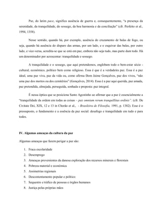 Paz, do latim pace, significa ausência de guerra e, consequentemente, “a presença da
serenidade, da tranquilidade, do sossego, da boa harmonia e da conciliação” (cfr. Perfeito et al.,
1994, 1358).
Nesse sentido, quando há, por exemplo, ausência do cruzamento de balas de fogo, ou
seja, quando há ausência do disparo das armas, por um lado, e o esquivar das balas, por outro
lado, e vice-versa, acredita-se que se está em paz, embora não seja tudo, mas parte dum todo. Há
um denominador por acrescentar: tranquilidade e sossego.
A tranquilidade e o sossego, que aqui pretendemos, englobam todo o bem-estar sócio -
cultural, económico, político bem como religioso. Essa é que é a verdadeira paz. Essa é a paz
ideal, uma paz viva, paz da vida ou, como afirma Dom Jaime Gonçalves, paz dos vivos, “não
uma paz dos mortos ou dos cemitérios” (Gonçalves, 2014). Essa é a paz aqui querida, paz amada,
paz pretendida, almejada, perseguida, sonhada e proposta: paz integral.
É nessa óptica que se posiciona Santo Agostinho ao afirmar que a paz é essencialmente a
“tranquilidade da ordem em todas as coisas – pax omnium rerum tranquillitas ordinis”. (cfr. De
Civitate Dei, XIX, 12 e 13 in Chorão et al., - Brasileira de Filosofia, 1991, p. 1382). Esse é o
pressuposto, o fundamento e a essência da paz social: desafogo e tranquilidade em tudo e para
todos.
IV. Algumas ameaças da cultura da paz
Algumas ameaças que fazem perigar a paz são:
1. Fraca escolaridade
2. Desemprego
3. Ameaças provenientes da danosa exploração dos recursos minerais e florestais
4. Pobreza material e económica
5. Assimetrias regionais
6. Descontentamento popular e político
7. Sequestro e tráfico de pessoas e órgãos humanos
8. Justiça pelas próprias mãos
 