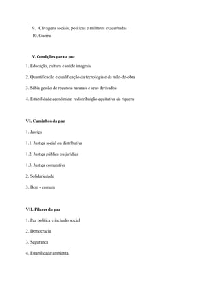 9. Clivagens sociais, políticas e militares exacerbadas
10. Guerra
V. Condições para a paz
1. Educação, cultura e saúde integrais
2. Quantificação e qualificação da tecnologia e da mão-de-obra
3. Sábia gestão de recursos naturais e seus derivados
4. Estabilidade económica: redistribuição equitativa da riqueza
VI. Caminhos da paz
1. Justiça
1.1. Justiça social ou distributiva
1.2. Justiça pública ou jurídica
1.3. Justiça comutativa
2. Solidariedade
3. Bem - comum
VII. Pilares da paz
1. Paz política e inclusão social
2. Democracia
3. Segurança
4. Estabilidade ambiental
 