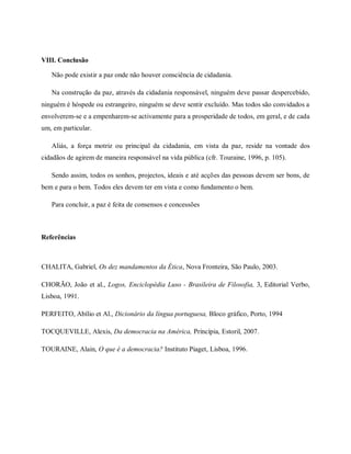 VIII. Conclusão
Não pode existir a paz onde não houver consciência de cidadania.
Na construção da paz, através da cidadania responsável, ninguém deve passar despercebido,
ninguém é hóspede ou estrangeiro, ninguém se deve sentir excluído. Mas todos são convidados a
envolverem-se e a empenharem-se activamente para a prosperidade de todos, em geral, e de cada
um, em particular.
Aliás, a força motriz ou principal da cidadania, em vista da paz, reside na vontade dos
cidadãos de agirem de maneira responsável na vida pública (cfr. Touraine, 1996, p. 105).
Sendo assim, todos os sonhos, projectos, ideais e até acções das pessoas devem ser bons, de
bem e para o bem. Todos eles devem ter em vista e como fundamento o bem.
Para concluir, a paz é feita de consensos e concessões
Referências
CHALITA, Gabriel, Os dez mandamentos da Ética, Nova Fronteira, São Paulo, 2003.
CHORÃO, João et al., Logos, Enciclopédia Luso - Brasileira de Filosofia, 3, Editorial Verbo,
Lisboa, 1991.
PERFEITO, Abílio et Al., Dicionário da língua portuguesa, Bloco gráfico, Porto, 1994
TOCQUEVILLE, Alexis, Da democracia na América, Princípia, Estoril, 2007.
TOURAINE, Alain, O que é a democracia? Instituto Piaget, Lisboa, 1996.
 