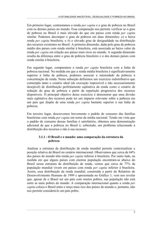 A ESTABILIDADE INACEITÁVEL: DESIGUALDADE E POBREZA NO BRASIL
5
Em primeiro lugar, contrastamos a renda per capita e o grau de pobreza no Brasil
com os demais países no mundo. Essa comparação nos permite verificar se o grau
de pobreza no Brasil é mais elevado do que em países com renda per capita
similar. Podemos decompor o grau de pobreza em duas dimensões: a) a baixa
renda per capita brasileira; e b) o elevado grau de desigualdade na distribuição
dos recursos existentes no Brasil. A primeira dimensão, dada pelo grau de pobreza
médio dos países com renda similar à brasileira, está associada ao baixo valor da
renda per capita em relação aos países mais ricos no mundo. A segunda dimensão
resulta da diferença entre o grau de pobreza brasileiro e o dos demais países com
renda similar à brasileira.
Em segundo lugar, comparamos a renda per capita brasileira com a linha de
pobreza nacional. Na medida em que a renda média brasileira é significativamente
superior à linha de pobreza, podemos associar a intensidade da pobreza à
concentração de renda. Nesta subseção definimos um exercício redistributivo que
contempla tanto o cenário ideal (de execução impossível e não necessariamente
desejável) de distribuição perfeitamente eqüitativa da renda como o cenário de
redução do grau de pobreza a partir da repartição progressiva dos recursos
disponíveis. O principal objetivo desse exercício é demonstrar que uma divisão
mais eqüitativa dos recursos pode ter um impacto relevante sobre a pobreza em
um país que dispõe de uma renda per capita bastante superior à sua linha de
pobreza.
Em terceiro lugar, descrevemos brevemente o padrão de consumo das famílias
brasileiras com renda per capita em torno da média nacional. Tendo em vista que
o padrão de consumo dessas famílias é satisfatório, obtemos uma demonstração
adicional de que a pobreza no Brasil é, sobretudo, um problema relacionado à
distribuição dos recursos e não à sua escassez.
3.1.1 - O Brasil e o mundo: uma comparação da estrutura da
pobreza
Analisar a estrutura da distribuição de renda mundial permite contextualizar a
posição relativa do Brasil no cenário internacional. Observamos que cerca de 64%
dos países do mundo têm renda per capita inferior à brasileira. Por outro lado, na
medida em que alguns países com enorme população encontram-se abaixo do
Brasil nessa estrutura da distribuição de renda, vemos que cerca de 77% da
população mundial vivem em países com renda per capita inferior à brasileira.
Assim, essa distribuição da renda mundial, construída a partir do Relatório de
Desenvolvimento Humano de 1999 e apresentada no Gráfico 1, vem nos revelar
que, apesar de o Brasil ser um país com muitos pobres, sua população não está
entre as mais pobres do mundo. A comparação internacional quanto a renda per
capita coloca o Brasil entre o terço mais rico dos países do mundo e, portanto, não
nos permite considerá-lo um país pobre.
 