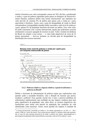 1RWD 2 3,% UHDO GR %UDVLO p LJXDO D 86  33SHU FDSLWD

Uma vez que se trata de uma análise comparativa, sabemos que a razoável posição
relativa do Brasil pode ser atribuída à natureza concentradora da distribuição de
renda mundial. Assim, comparado aos países industrializados, o Brasil não é um
país rico8
mas, comparado a outros países em desenvolvimento, estaria, a
princípio, entre os que apresentam melhores condições de enfrentar a pobreza de
sua população.
Mantendo a perspectiva de comparação internacional e explicitando as
determinações econômicas da pobreza, vemos que, para explicar a posição relativa
do Brasil, necessitamos enfrentar a alternativa entre a escassez e a distribuição de
recursos no contexto mundial. Nesses termos, a pobreza no Brasil pode estar
associada, de modo alternativo, ao fato de os países do mundo, em seu conjunto,
permanecerem relativamente pobres, significando que estar entre os mais ricos
não impede a existência de uma severa escassez de recursos, ou ao fato de o Brasil
apresentar um elevado grau de desigualdade na distribuição dos recursos.
Para procurar esclarecer essa questão, definindo qual a capacidade explicativa
entre as duas alternativas propostas, comparamos o grau de pobreza no Brasil com
o observado nos demais países com renda per capita similar. Essa comparação
revela, com extrema clareza, que o grau de pobreza no Brasil é significativamente
superior à média dos países com renda per capita similar à brasileira, sugerindo a
relevância da má distribuição dos recursos para explicar a intensidade da pobreza
nacional. O Gráfico 2 nos mostra que enquanto no Brasil a população pobre
representa cerca de 30% da população total, nos países com renda per capita
8
A renda do trabalho no Brasil é cerca de 1/3 da renda do trabalho nos países industrializados.
Para uma análise dos determinantes desse diferencial de renda, ver Barros e Camargo (1993).
 