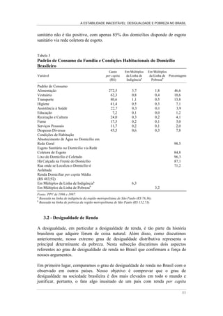 A ESTABILIDADE INACEITÁVEL: DESIGUALDADE E POBREZA NO BRASIL
8
riqueza relativa do Brasil diante da possibilidade de erradicar sua pobreza
endogenamente definida.
Podemos construir estimativas da evolução do PIB per capita e da renda familiar
per capita como múltiplos da linha de indigência e de pobreza, respectivamente.
Essas estimativas, presentes na Tabela 2, revelam que a renda familiar per capita e
o PIB per capita representam, hoje, valores cinco a oito vezes superiores à linha
de indigência e três a quatro vezes à linha de pobreza. Assim, confirmamos a
hipótese de inexistência de escassez de recursos, na medida em que uma
distribuição eqüitativa dos recursos nacionais disponíveis seria muito mais do que
suficiente para eliminar toda a pobreza.
Tabela 2
Evolução da Renda em Múltiplos das Linhas de Indigência e de Pobreza no
Brasil
Indigência Pobreza
Ano
PIB per capita
em Múltiplos
da Linha de
Indigênciaa
Renda Familiar
per capita em
Múltiplos da
Linha de
Indigência
Volume de
Recursos
Necessários para
Erradicar a
Indigência
(Em R$
Bilhões)b
PIB per capita
em Múltiplos
da Linha de
Pobrezaa
Renda Familiar
per capita
em Múltiplos
da Linha de
Pobreza
Volume de
Recursos
Necessários para
Erradicar a
Pobreza
(Em R$ Bilhões)b
1977 6,6 4,7 4,3 3,3 2,3 24,2
1978 6,8 3,9 7,4 3,4 1,9 30,5
1979 7,1 3,6 8,6 3,5 1,8 25,1
1981 7,1 3,9 5,8 3,6 2,0 31,3
1982 7,0 4,0 6,1 3,5 2,0 32,6
1983 6,7 3,4 8,3 3,3 1,7 41,1
1984 6,9 3,4 7,6 3,4 1,7 40,5
1985 7,3 4,1 6,4 3,6 2,1 35,2
1986 7,7 6,0 3,1 3,8 3,0 20,6
1987 7,8 4,5 6,7 3,9 2,2 34,7
1988 7,6 4,2 8,6 3,8 2,1 41,2
1989 7,7 4,8 8,2 3,9 2,4 39,8
1990 7,3 4,3 8,7 3,6 2,2 41,5
1992 7,1 4,1 8,3 3,5 2,0 37,8
1993 7,3 4,3 8,3 3,7 2,1 38,6
1995 7,8 5,3 6,1 3,9 2,7 30,9
1996 7,9 5,4 6,7 4,0 2,7 31,9
1997 8,1 5,4 6,6 4,1 2,7 32,0
1998 8,7 5,5 6,3 4,3 2,8 30,8
1999 8,5 5,2 6,5 4,2 2,6 32,7
Fonte: PNADs de vários anos.
a
As linhas de indigência e de pobreza utilizadas foram as da região metropolitana de São Paulo.
b
Valores deflacionados para setembro de 1999.
A distribuição perfeitamente eqüitativa dos recursos, produzindo uma sociedade
de indivíduos idênticos no que se refere à renda, não necessariamente é justa, nem
desejada. No entanto, podemos fazer um exercício de construção de um estado da
natureza hipotético em que estimemos o volume de recursos necessários para
erradicar a indigência e a pobreza. O exercício supõe que o poder público disporia
da capacidade de identificar todos os indivíduos da população pobre e poderia
transferir, com focalização perfeita e calibragem precisa entre as famílias, os
 