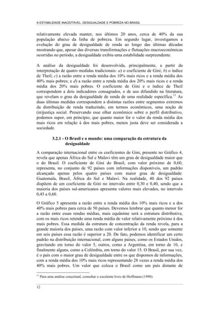 A ESTABILIDADE INACEITÁVEL: DESIGUALDADE E POBREZA NO BRASIL
9
recursos estritamente necessários para que todos esses indivíduos pobres
obtivessem a renda equivalente ao valor da linha de pobreza.
Assim, como reportado na Tabela 2, seria necessário transferir anualmente cerca
de R$ 6 bilhões (2% da renda das famílias) para retirar da indigência o limite
extremo da população pobre ou, ainda, R$ 33 bilhões (7% da renda das famílias)
para atingir uma meta social mais ambiciosa, retirando da pobreza toda população
excluída.
Esse exercício, como dissemos hipotético e ideal, não sucumbe à ingenuidade
supondo que a efetiva implementação de um programa de combate à pobreza
possa desconsiderar, entre outros, os custos de administração e os diversos
problemas de focalização do programa. No entanto, acreditamos que esse
exercício é de grande importância, pois coloca em perspectiva o volume de
recursos potencialmente necessário para um programa desse tipo. Tal exercício
permite, em princípio, avaliar a factibilidade de uma política pública de combate à
pobreza. Assim, respeitando os parâmetros de nosso exercício, sabemos que, por
um lado, a renda familiar per capita brasileira é mais do que suficiente para
erradicar a pobreza no Brasil e, por outro, transferências equivalentes a 2% da
renda das famílias poderiam ser a base para acabar com a indigência que aflige
14% da população. Para erradicar toda a pobreza, esse valor de base, sobre o qual,
como alertamos, seria necessário adicionar os custos de administração e de
focalização, corresponde a 8% da renda das famílias.
Além de identificar o valor e a viabilidade dos recursos que devem ser
mobilizados para erradicar a pobreza, podemos simular a intensidade com que
reduções no grau de desigualdade podem afetar o grau de pobreza. Uma simulação
relevante, proposta no Gráfico 3, implica manter constante a renda média
brasileira e reduzir o grau de concentração de renda de modo a eliminar o hiato de
desigualdade existente entre a realidade brasileira e vários países latino-
americanos. Assim, tomando como marco de referência o Uruguai — país com o
menor grau de desigualdade entre os países latino-americanos, com coeficiente de
Gini próximo a 0,40 — e reduzindo o grau de desigualdade brasileiro de modo a
ficar idêntico ao uruguaio, teríamos que a percentagem de pobres no Brasil seria
reduzida em 20 pontos percentuais. A partir desse exercício, podemos sugerir que
quase 2/3 da pobreza no Brasil podem estar associados ao diferencial no grau de
desigualdade da distribuição de renda existente entre o Brasil e o Uruguai. Esse
exercício estático e comparativo, mais uma vez, pretende tornar evidente o peso
da estrutura da distribuição de renda brasileira na explicação da existência de um
enorme contingente de pobres no país.
 