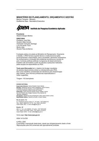 MINISTÉRIO DO PLANEJAMENTO, ORÇAMENTO E GESTÃO
Martus Tavares - Ministro
Guilherme Dias - Secretário Executivo
Presidente
Roberto Borges Martins
DIRETORIA
Eustáquio José Reis
Gustavo Maia Gomes
Hubimaier Cantuária Santiago
Luís Fernando Tironi
Murilo Lôbo
Ricardo Paes de Barros
Fundação pública vinculada ao Ministério do Planejamento, Orçamento
e Gestão, o IPEA fornece suporte técnico e institucional às ações
governamentais e disponibiliza, para a sociedade, elementos necessários
ao conhecimento e à solução dos problemas econômicos e sociais do
país. Inúmeras políticas públicas e programas de desenvolvimento
brasileiro são formulados a partir de estudos e pesquisas realizados
pelas equipes de especialistas do IPEA.
Texto para Discussão tem o objetivo de divulgar resultados
de estudos desenvolvidos direta ou indiretamente pelo IPEA,
bem como trabalhos considerados de relevância para disseminação
pelo Instituto, para informar profissionais especializados e
colher sugestões.
Tiragem: 103 exemplares
DIVISÃO EDITORIAL
Supervisão Editorial: Helena Rodarte Costa Valente
Revisão: Alessandra Senna Volkert (estagiária), André Pinheiro,
Elisabete de Carvalho Soares, Lucia Duarte Moreira,
Luiz Carlos Palhares e Miriam Nunes da Fonseca
Editoração: Carlos Henrique Santos Vianna, Rafael Luzente
de Lima, Roberto das Chagas Campos e Ruy Azeredo de
Menezes (estagiário)
Divulgação: Libanete de Souza Rodrigues e Raul José Cordeiro Lemos
Reprodução Gráfica: Cláudio de Souza e Edson Soares
Rio de Janeiro - RJ
Av. Presidente Antonio Carlos, 51, 14º andar - CEP 20020-010
Tels.: (0xx21) 3804-8116 / 8118 – Fax: (0xx21) 220-5533
Caixa Postal: 2672 – E-mail: editrj@ipea.gov.br
Brasília - DF
SBS. Q. 1, Bl. J, Ed. BNDES, 10º andar - CEP 70076-900
Tels.: (0xx61) 3315-5336 / 5439 – Fax: (0xx61) 315-5314
Caixa Postal: 03784 – E-mail: editbsb@ipea.gov.br
Home page: http://www.ipea.gov.br
ISSN 1415-4765
© IPEA, 2000
É permitida a reprodução deste texto, desde que obrigatoriamente citada a fonte.
Reproduções para fins comerciais são rigorosamente proibidas.
 
