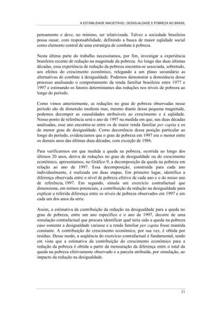A ESTABILIDADE INACEITÁVEL: DESIGUALDADE E POBREZA NO BRASIL
16
3.2.2 - Evolução da desigualdade: a decepção de uma regularidade
A análise da evolução da desigualdade de renda no Brasil, ao longo das duas
últimas décadas, é desenvolvida a partir das mesmas medidas de desigualdade
descritas anteriormente. Todos os indicadores selecionados, conforme observamos
nas Tabelas 4 e 5, revelam um elevado grau de desigualdade sem qualquer
tendência ao declínio. O grau de desigualdade observado em 1999 é bastante
similar ao do início da série, no final da década de 70.
Tabela 4
Evolução Temporal dos Indicadores de Desigualdade de Renda
Ano
Coeficiente
de Gini
Índice de
Theil
Razão entre a Renda Média dos 20%
mais Ricos e a dos 20% mais Pobres
Razão entre a Renda Média dos 10%
mais Ricos e a dos 40% mais Pobres
1977 0,62 0,91 27,5 26,8
1978 0,60 0,74 31,3 25,0
1979 0,60 0,74 32,9 25,2
1981 0,59 0,69 24,0 21,8
1982 0,59 0,71 25,6 23,0
1983 0,60 0,73 25,7 23,5
1984 0,59 0,71 23,6 22,4
1985 0,60 0,76 25,5 23,6
1986 0,59 0,72 24,0 22,1
1987 0,60 0,75 27,6 24,4
1988 0,62 0,78 30,9 27,2
1989 0,64 0,89 34,3 30,4
1990 0,62 0,78 31,2 26,9
1992 0,58 0,70 26,7 21,8
1993 0,60 0,77 28,8 24,5
1995 0,60 0,73 28,0 24,1
1996 0,60 0,73 29,8 24,6
1997 0,60 0,74 29,2 24,5
1998 0,60 0,74 28,6 24,2
1999 0,60 0,72 27,2 23,3
Fonte: PNADs de vários anos.
Nota: Os índices de Gini e Theil medem o grau de desigualdade na distribuição de renda. A distribuição
utilizada foi a de domicílios segundo a renda domiciliar per capita.
Ao longo do período o grau de desigualdade é surpreendentemente estável, exceto
por uma importante flutuação ascendente ao final da década de 80. Entre 1986 e
1989 o grau de desigualdade apresenta crescimento acelerado, atingindo níveis
extremos no auge da instabilidade macroeconômica de 1989: o coeficiente de Gini
chega a 0,64 e o coeficiente de Theil a cerca de 0,91; os 10% mais ricos recebem
uma renda média cerca de 30 vezes superior à dos 40% mais pobres e a razão
entre a renda média dos 20% mais ricos e a dos 20% mais pobres alcança o
múltiplo de 35.
 