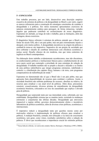 A ESTABILIDADE INACEITÁVEL: DESIGUALDADE E POBREZA NO BRASIL
18
concentração da renda em que os indivíduos que correspondem à parcela dos 20%
mais ricos da população se apropriam de uma renda média entre 24 e 35 vezes
superior aos 20% mais pobres; os 10% mais ricos, por sua vez, dispõem de uma
renda que oscila entre 22 e 31 vezes acima do valor da renda obtida pelos 40%
mais pobres da população brasileira. A magnitude despropositada desses valores
fica ainda mais evidente se nos recordarmos dos valores descritos na seção
anterior, que correspondem a inúmeros países da comunidade internacional.
Reconhecendo, novamente, a relevância conceitual da relação entre as rendas
auferidas pelos segmentos extremos de uma sociedade enquanto parâmetro
econômico de justiça social, não podemos deixar de ficar perturbados e atônitos
com os valores reportados. Como último destaque, descrito na Tabela 5, vemos
que os indivíduos que se encontram entre os 10% mais ricos da população se
apropriam de cerca de 50% do total da renda das famílias. No outro extremo, os
50% mais pobres da população detêm, ao longo de todo o período analisado,
pouco mais de 10% da renda. Vemos ainda que o grupo dos 20% mais pobres se
apropria, em conjunto, somente de cerca de 2% do total da renda. Por fim, o seleto
grupo composto pelo 1% mais rico da sociedade concentra uma parcela da renda
superior à apropriada por todos os 50% mais pobres. Resumindo, vivemos em
uma perversa simetria social em que os 10% mais ricos se apropriam de 50% do
total da renda das famílias e, como por espelhamento, os 50% mais pobres
possuem cerca de 10% da renda. Além disso, 1% da população — o 1% mais rico
— detém uma parcela da renda superior à apropriada por metade de toda a
população brasileira.
Enfim, do ponto de vista do exercício empírico e descritivo deste trabalho, cremos
que palavras não são mais necessárias. Só uma última ilustração visual, gráfica e
contundente, que nas linhas do Gráfico 7 desenha a injusta realidade com os
valores da inaceitável estabilidade da desigualdade de renda no Brasil.
3URSRUomR GD UHQGD DSURSULDGD SHORV  PDLV ULFRV
 VHJXLQWHV H  PDLV SREUHV
)RQWH 31$'











 PDLV ULFRV  VHJXLQWHV  PDLV SREUHV

 