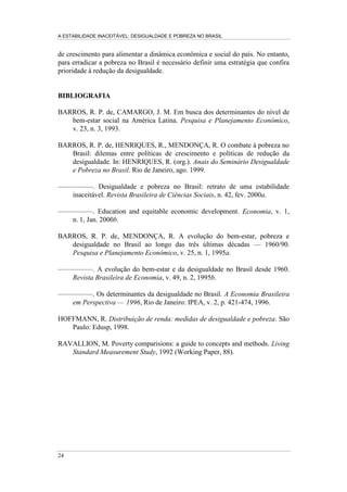 A ESTABILIDADE INACEITÁVEL: DESIGUALDADE E POBREZA NO BRASIL
19
4 - CRESCIMENTO E EQÜIDADE: DESAFIOS DO
DESENVOLVIMENTO SOCIAL
A estratégia de redução da pobreza solicita o crescimento da renda per capita ou a
distribuição mais igualitária da renda. Uma combinação de políticas que
estimulem o crescimento econômico e diminuam a desigualdade, em princípio,
aparenta conceder maior eficácia e velocidade ao processo de combate à pobreza.
Partindo dessa reflexão, a última parte do trabalho estrutura-se em dois blocos.
Inicialmente, procura identificar, a partir da simulação de impactos da redução no
grau de desigualdade ou da aceleração no crescimento econômico, quais as
possibilidades de integração entre essas alternativas, tornando evidente a
importância do redesenho de estratégias de enfrentamento da pobreza. Em
seguida, pretende avaliar como, na experiência concreta das últimas décadas, o
Brasil tem combinado esses dois caminhos alternativos para o combate à pobreza.
De forma consistente com nosso diagnóstico sobre as causas da pobreza no país,
pretendemos ressaltar o potencial inexplorado de políticas geradoras de eqüidade
no combate à pobreza brasileira.12
Para pensarmos o horizonte potencial da combinação entre políticas de
crescimento econômico e políticas de redução da desigualdade podemos estimar
como o grau de pobreza responderia, alternativamente, ao crescimento e a
variações no grau de desigualdade da renda. O Gráfico 8 apresenta os impactos
potenciais sobre a proporção de pobres simulando, por um lado, políticas que
sustentem taxas médias decenais estáveis de crescimento econômico e, por outro,
políticas que viabilizem a convergência do grau de desigualdade brasileiro para os
valores de alguns países latino-americanos selecionados.13
Desse gráfico podemos
extrair duas conclusões básicas.
Em primeiro lugar, o gráfico confirma a sensibilidade da pobreza ao
comportamento da desigualdade de renda. Mesmo considerando os valores
relativamente elevados da desigualdade nos países da América Latina, vemos, por
exemplo, que a implementação de políticas que alterassem a desigualdade no
Brasil para o perfil da desigualdade no México, sob a condição de inexistência de
crescimento econômico, implicaria uma redução na proporção de pobres de cerca
de 34% para 25%.14
A definição de uma meta social mais ambiciosa, que
reconhecesse o perfil da desigualdade da Costa Rica como o padrão a ser atingido,
implicaria o esforço equivalente a reduzir o coeficiente de Gini de 0,60 para 0,46 e
produziria uma queda de 12,5 pontos percentuais na pobreza brasileira.
12
Neste artigo não discutiremos os possíveis contornos de políticas redistributivas (estruturais, de
preços ou compensatórias) para o combate à pobreza. Sobre esse tema, ver Barros, Henriques e
Mendonça (1999).
13
A curva construída nesse gráfico parte do valor correspondente aos atuais 34% da população
pobre no Brasil e ordena os países latino-americanos a partir de suas respectivas curvas de Lorenz.
14
Observe-se que os coeficientes de Gini do Brasil e do México correspondem a 0,60 e 0,55,
respectivamente.
 