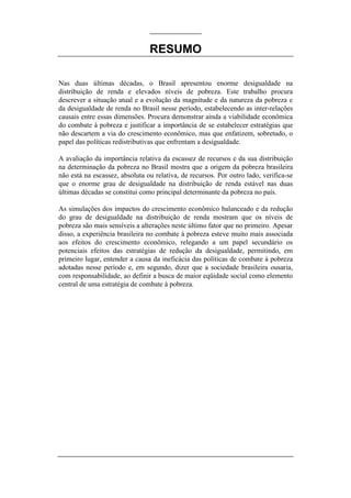 RESUMO
Nas duas últimas décadas, o Brasil apresentou enorme desigualdade na
distribuição de renda e elevados níveis de pobreza. Este trabalho procura
descrever a situação atual e a evolução da magnitude e da natureza da pobreza e
da desigualdade de renda no Brasil nesse período, estabelecendo as inter-relações
causais entre essas dimensões. Procura demonstrar ainda a viabilidade econômica
do combate à pobreza e justificar a importância de se estabelecer estratégias que
não descartem a via do crescimento econômico, mas que enfatizem, sobretudo, o
papel das políticas redistributivas que enfrentam a desigualdade.
A avaliação da importância relativa da escassez de recursos e da sua distribuição
na determinação da pobreza no Brasil mostra que a origem da pobreza brasileira
não está na escassez, absoluta ou relativa, de recursos. Por outro lado, verifica-se
que o enorme grau de desigualdade na distribuição de renda estável nas duas
últimas décadas se constitui como principal determinante da pobreza no país.
As simulações dos impactos do crescimento econômico balanceado e da redução
do grau de desigualdade na distribuição de renda mostram que os níveis de
pobreza são mais sensíveis a alterações neste último fator que no primeiro. Apesar
disso, a experiência brasileira no combate à pobreza esteve muito mais associada
aos efeitos do crescimento econômico, relegando a um papel secundário os
potenciais efeitos das estratégias de redução da desigualdade, permitindo, em
primeiro lugar, entender a causa da ineficácia das políticas de combate à pobreza
adotadas nesse período e, em segundo, dizer que a sociedade brasileira ousaria,
com responsabilidade, ao definir a busca de maior eqüidade social como elemento
central de uma estratégia de combate à pobreza.
 