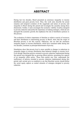 ABSTRACT
During last two decades, Brazil presented an enormous inequality in income
distribution and great poverty level. Thus, this work aims describe the actual
situation and temporal evolution of the magnitude and nature of poverty and
inequality in Brazil during this period and investigate the causality among these
dimensions. Further, it aims investigate the economic viability of policy designed
to poverty reduction and justify the importance of making strategies, which do not
disregard the economic growth, but emphasize the role of distributive policies in
this process.
The evaluation of relative importance of absolute or relative scarcity of resources
and their distribution to determining poverty in Brazil, show that the origin of
Brazilian poverty is not this scarcity. Otherwise, one see that the enormous
inequality degree in income distribution, which have remained stable during last
two decades, constitute as principal determinant of poverty.
Simulations show that poverty level is more sensible to changes in reductions in
inequality degree in income distribution than balanced changes in income level.
Even though, Brazilian policies oriented to poverty reduction implemented during
this period were designed like as growing effects policies, presenting few aspects
of an inequality effect policy. These facts permit one, first, understands the
inefficiency of policies oriented to poverty reduction implemented during this
period, and, second, give us condition to say that Brazilian society should define
the social equity aspects as central elements of strategies designed to poverty
reduction.
 