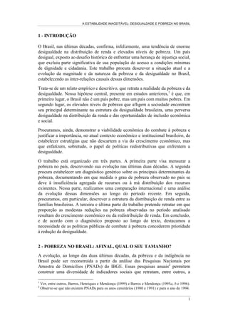 A ESTABILIDADE INACEITÁVEL: DESIGUALDADE E POBREZA NO BRASIL
1
1 - INTRODUÇÃO
O Brasil, nas últimas décadas, confirma, infelizmente, uma tendência de enorme
desigualdade na distribuição de renda e elevados níveis de pobreza. Um país
desigual, exposto ao desafio histórico de enfrentar uma herança de injustiça social,
que excluiu parte significativa de sua população do acesso a condições mínimas
de dignidade e cidadania. Este trabalho procura descrever a situação atual e a
evolução da magnitude e da natureza da pobreza e da desigualdade no Brasil,
estabelecendo as inter-relações causais dessas dimensões.
Trata-se de um relato empírico e descritivo, que retrata a realidade da pobreza e da
desigualdade. Nossa hipótese central, presente em estudos anteriores,1
é que, em
primeiro lugar, o Brasil não é um país pobre, mas um país com muitos pobres. Em
segundo lugar, os elevados níveis de pobreza que afligem a sociedade encontram
seu principal determinante na estrutura da desigualdade brasileira, uma perversa
desigualdade na distribuição da renda e das oportunidades de inclusão econômica
e social.
Procuramos, ainda, demonstrar a viabilidade econômica do combate à pobreza e
justificar a importância, no atual contexto econômico e institucional brasileiro, de
estabelecer estratégias que não descartem a via do crescimento econômico, mas
que enfatizem, sobretudo, o papel de políticas redistributivas que enfrentem a
desigualdade.
O trabalho está organizado em três partes. A primeira parte visa mensurar a
pobreza no país, descrevendo sua evolução nas últimas duas décadas. A segunda
procura estabelecer um diagnóstico genérico sobre os principais determinantes da
pobreza, documentando em que medida o grau de pobreza observado no país se
deve à insuficiência agregada de recursos ou à má distribuição dos recursos
existentes. Nessa parte, realizamos uma comparação internacional e uma análise
da evolução dessas dimensões ao longo do período recente. Em seguida,
procuramos, em particular, descrever a estrutura da distribuição de renda entre as
famílias brasileiras. A terceira e última parte do trabalho pretende retratar em que
proporção as modestas reduções na pobreza observadas no período analisado
resultam do crescimento econômico ou da redistribuição de renda. Em conclusão,
e de acordo com o diagnóstico proposto ao longo do texto, destacamos a
necessidade de as políticas públicas de combate à pobreza concederem prioridade
à redução da desigualdade.
2 - POBREZA NO BRASIL: AFINAL, QUAL O SEU TAMANHO?
A evolução, ao longo das duas últimas décadas, da pobreza e da indigência no
Brasil pode ser reconstruída a partir da análise das Pesquisas Nacionais por
Amostra de Domicílios (PNADs) do IBGE. Essas pesquisas anuais2
permitem
construir uma diversidade de indicadores sociais que retratam, entre outros, a
1
Ver, entre outros, Barros, Henriques e Mendonça (1999) e Barros e Mendonça (1995a, b e 1996).
2
Observe-se que não existem PNADs para os anos censitários (1980 e 1991) e para o ano de 1994.
 