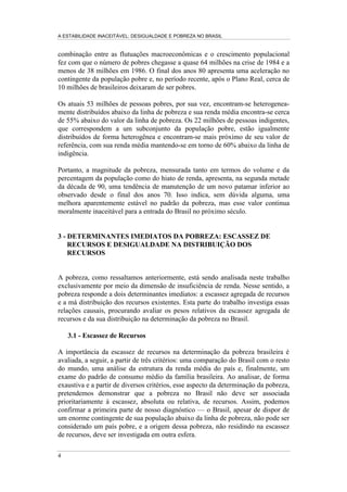 A ESTABILIDADE INACEITÁVEL: DESIGUALDADE E POBREZA NO BRASIL
4
combinação entre as flutuações macroeconômicas e o crescimento populacional
fez com que o número de pobres chegasse a quase 64 milhões na crise de 1984 e a
menos de 38 milhões em 1986. O final dos anos 80 apresenta uma aceleração no
contingente da população pobre e, no período recente, após o Plano Real, cerca de
10 milhões de brasileiros deixaram de ser pobres.
Os atuais 53 milhões de pessoas pobres, por sua vez, encontram-se heterogenea-
mente distribuídos abaixo da linha de pobreza e sua renda média encontra-se cerca
de 55% abaixo do valor da linha de pobreza. Os 22 milhões de pessoas indigentes,
que correspondem a um subconjunto da população pobre, estão igualmente
distribuídos de forma heterogênea e encontram-se mais próximo de seu valor de
referência, com sua renda média mantendo-se em torno de 60% abaixo da linha de
indigência.
Portanto, a magnitude da pobreza, mensurada tanto em termos do volume e da
percentagem da população como do hiato de renda, apresenta, na segunda metade
da década de 90, uma tendência de manutenção de um novo patamar inferior ao
observado desde o final dos anos 70. Isso indica, sem dúvida alguma, uma
melhora aparentemente estável no padrão da pobreza, mas esse valor continua
moralmente inaceitável para a entrada do Brasil no próximo século.
3 - DETERMINANTES IMEDIATOS DA POBREZA: ESCASSEZ DE
RECURSOS E DESIGUALDADE NA DISTRIBUIÇÃO DOS
RECURSOS
A pobreza, como ressaltamos anteriormente, está sendo analisada neste trabalho
exclusivamente por meio da dimensão de insuficiência de renda. Nesse sentido, a
pobreza responde a dois determinantes imediatos: a escassez agregada de recursos
e a má distribuição dos recursos existentes. Esta parte do trabalho investiga essas
relações causais, procurando avaliar os pesos relativos da escassez agregada de
recursos e da sua distribuição na determinação da pobreza no Brasil.
3.1 - Escassez de Recursos
A importância da escassez de recursos na determinação da pobreza brasileira é
avaliada, a seguir, a partir de três critérios: uma comparação do Brasil com o resto
do mundo, uma análise da estrutura da renda média do país e, finalmente, um
exame do padrão de consumo médio da família brasileira. Ao analisar, de forma
exaustiva e a partir de diversos critérios, esse aspecto da determinação da pobreza,
pretendemos demonstrar que a pobreza no Brasil não deve ser associada
prioritariamente à escassez, absoluta ou relativa, de recursos. Assim, podemos
confirmar a primeira parte de nosso diagnóstico — o Brasil, apesar de dispor de
um enorme contingente de sua população abaixo da linha de pobreza, não pode ser
considerado um país pobre, e a origem dessa pobreza, não residindo na escassez
de recursos, deve ser investigada em outra esfera.
 