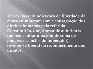 Várias das reivindicações de liberdade da
época culminaram com a consagração dos
direitos humanos pela referida
Constituição, que, apesar de autoritária
(por concentrar uma grande soma de
poderes nas mãos do imperador),
revelou-se liberal no reconhecimento dos
direitos.
 