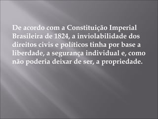 De acordo com a Constituição Imperial
Brasileira de 1824, a inviolabilidade dos
direitos civis e políticos tinha por base a
liberdade, a segurança individual e, como
não poderia deixar de ser, a propriedade. 
 
