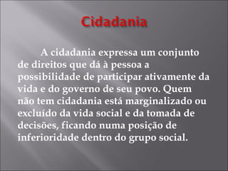 A cidadania expressa um conjunto
de direitos que dá à pessoa a
possibilidade de participar ativamente da
vida e do governo de seu povo. Quem
não tem cidadania está marginalizado ou
excluído da vida social e da tomada de
decisões, ficando numa posição de
inferioridade dentro do grupo social.
 