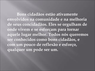 Bons cidadãos estão ativamente
envolvidos na comunidade e na melhoria
de seus concidadãos. Eles se orgulham de
onde vivem e se esforçam para tornar
aquele lugar melhor. Todos nós queremos
ser conhecidos como bons cidadãos, e
com um pouco de reflexão e esforço,
qualquer um pode ser um.
 