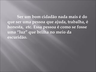 Ser um bom cidadão nada mais é do
que ser uma pessoa que ajuda, trabalha, é
honesta, etc. Essa pessoa é como se fosse
uma “luz” que brilha no meio da
escuridão.
 