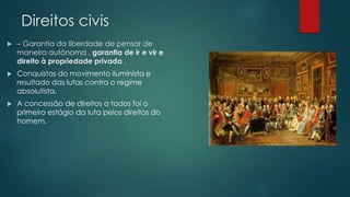 Direitos civis 
 – Garantia da liberdade de pensar de 
maneira autônoma , garantia de ir e vir e 
direito à propriedade privada . 
 Conquistas do movimento iluminista e 
resultado das lutas contra o regime 
absolutista. 
 A concessão de direitos a todos foi o 
primeiro estágio da luta pelos direitos do 
homem. 
 