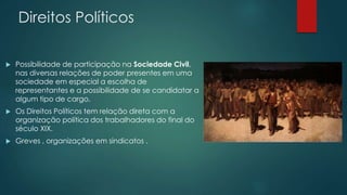 Direitos Políticos 
 Possibilidade de participação na Sociedade Civil, 
nas diversas relações de poder presentes em uma 
sociedade em especial a escolha de 
representantes e a possibilidade de se candidatar a 
algum tipo de cargo. 
 Os Direitos Políticos tem relação direta com a 
organização política dos trabalhadores do final do 
século XIX. 
 Greves , organizações em sindicatos . 
 