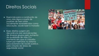 Direitos Sociais 
 Essenciais para a construção de 
uma vida digna a partir de 
padrões de bem estar 
socialmente estabelecidos como 
educação, saúde lazer e moradia 
. 
 Esses direitos surgem em 
decorrência das reivindicações 
de diversos grupos pelo aumento 
da qualidade de vida. É o 
momento em que os cidadão 
lutam por melhorias no sistema 
educacional e de saúde pública , 
pela criação de áreas de 
seguridade social 
 