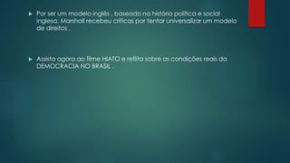  Por ser um modelo inglês , baseado na história política e social 
inglesa, Marshall recebeu críticas por tentar universalizar um modelo 
de direitos . 
 Assista agora ao filme HIATO e reflita sobre as condições reais da 
DEMOCRACIA NO BRASIL . 
