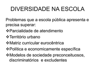 DIVERSIDADE NA ESCOLA
Problemas que a escola pública apresenta e
precisa superar:
Parcialidade de atendimento
Território urbano
Matriz curricular eurocêntrica
Política e economicamente específica
Modelos de sociedade preconceituosos,
discriminatórios e excludentes
 