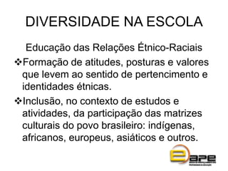 DIVERSIDADE NA ESCOLA
Educação das Relações Étnico-Raciais
Formação de atitudes, posturas e valores
que levem ao sentido de pertencimento e
identidades étnicas.
Inclusão, no contexto de estudos e
atividades, da participação das matrizes
culturais do povo brasileiro: indígenas,
africanos, europeus, asiáticos e outros.
 