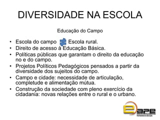 DIVERSIDADE NA ESCOLA
Educação do Campo
• Escola do campo Escola rural.
• Direito de acesso à Educação Básica.
• Políticas públicas que garantam o direito da educação
no e do campo.
• Projetos Políticos Pedagógicos pensados a partir da
diversidade dos sujeitos do campo.
• Campo e cidade: necessidade de articulação,
completude e alimentação mútua.
• Construção da sociedade com pleno exercício da
cidadania: novas relações entre o rural e o urbano.
 