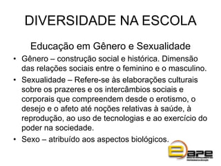 DIVERSIDADE NA ESCOLA
Educação em Gênero e Sexualidade
• Gênero – construção social e histórica. Dimensão
das relações sociais entre o feminino e o masculino.
• Sexualidade – Refere-se às elaborações culturais
sobre os prazeres e os intercâmbios sociais e
corporais que compreendem desde o erotismo, o
desejo e o afeto até noções relativas à saúde, à
reprodução, ao uso de tecnologias e ao exercício do
poder na sociedade.
• Sexo – atribuído aos aspectos biológicos.
 