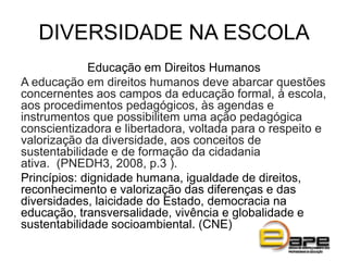 DIVERSIDADE NA ESCOLA
Educação em Direitos Humanos
A educação em direitos humanos deve abarcar questões
concernentes aos campos da educação formal, à escola,
aos procedimentos pedagógicos, às agendas e
instrumentos que possibilitem uma ação pedagógica
conscientizadora e libertadora, voltada para o respeito e
valorização da diversidade, aos conceitos de
sustentabilidade e de formação da cidadania
ativa. (PNEDH3, 2008, p.3 ).
Princípios: dignidade humana, igualdade de direitos,
reconhecimento e valorização das diferenças e das
diversidades, laicidade do Estado, democracia na
educação, transversalidade, vivência e globalidade e
sustentabilidade socioambiental. (CNE)
 